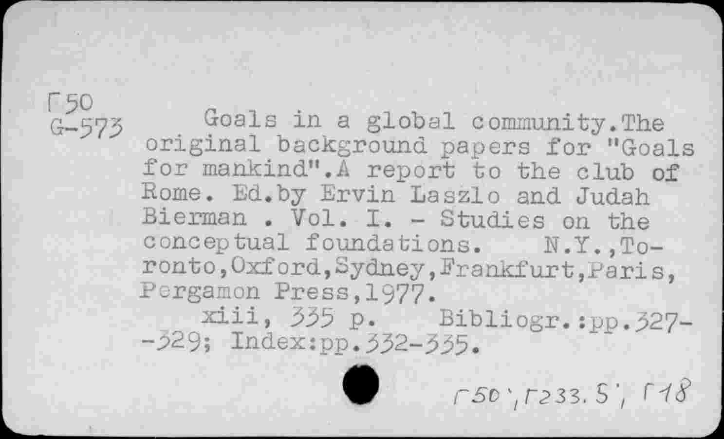 ﻿G-575 Goals in a global community.The original background papers for "Goals for mankind".A report to the club of Rome. Ed.by Ervin Laszlo and Judah Bierman . Vol. I. - Studies on the conceptual foundations. N.Y.,Toronto ,Oxford,Sydney,Frankfurt »Paris, Pergamon Press,1977.
xiii, 555 p. Bibliogr.:pp.527--529; Index:pp.552-555.
9	r50 \T233. S'/